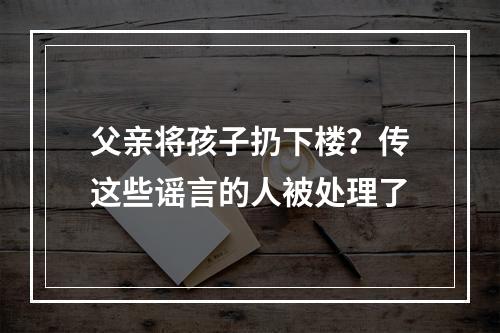 父亲将孩子扔下楼？传这些谣言的人被处理了