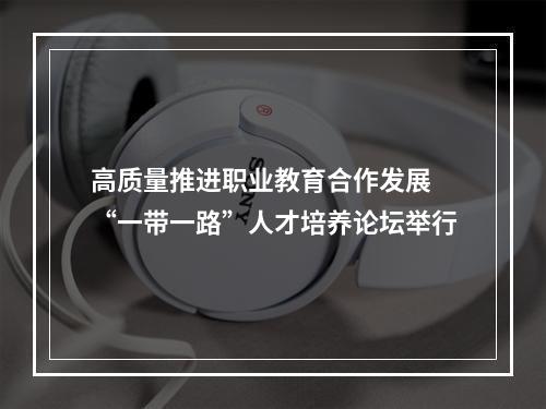 高质量推进职业教育合作发展 “一带一路”人才培养论坛举行