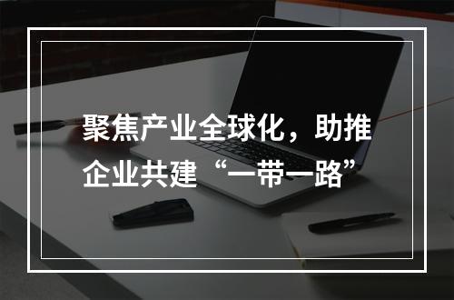 聚焦产业全球化，助推企业共建“一带一路”