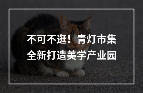 不可不逛！青灯市集全新打造美学产业园