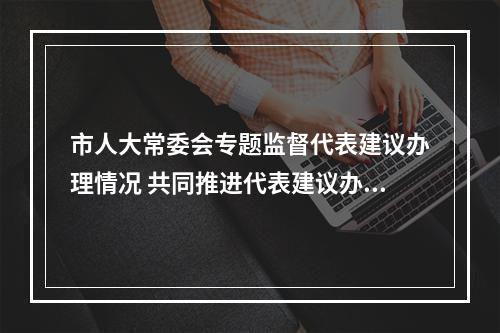 市人大常委会专题监督代表建议办理情况 共同推进代表建议办理落实