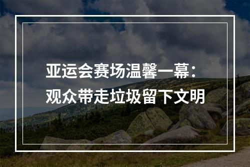 亚运会赛场温馨一幕：观众带走垃圾留下文明