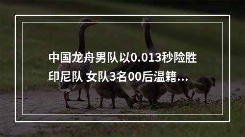 中国龙舟男队以0.013秒险胜印尼队 女队3名00后温籍划手和队友再夺一金