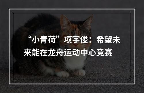 “小青荷”项宇俊：希望未来能在龙舟运动中心竞赛