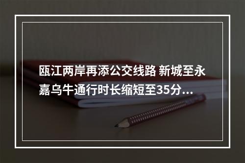 瓯江两岸再添公交线路 新城至永嘉乌牛通行时长缩短至35分钟