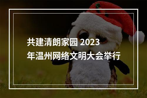 共建清朗家园 2023年温州网络文明大会举行