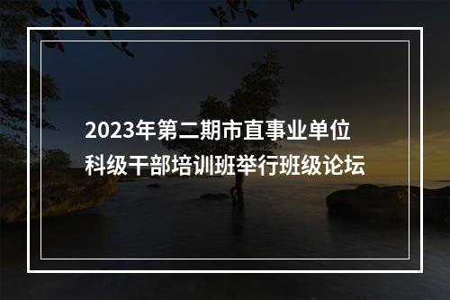2023年第二期市直事业单位科级干部培训班举行班级论坛