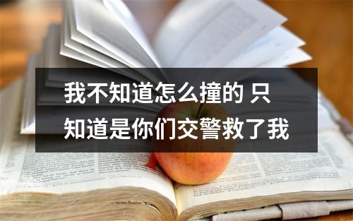 我不知道怎么撞的 只知道是你们交警救了我