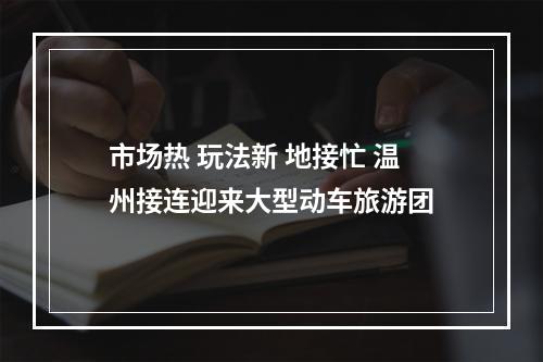 市场热 玩法新 地接忙 温州接连迎来大型动车旅游团