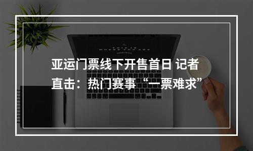 亚运门票线下开售首日 记者直击：热门赛事“一票难求”
