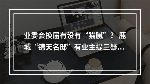 业委会换届有没有“猫腻”？ 鹿城“锦天名邸”有业主提三疑点