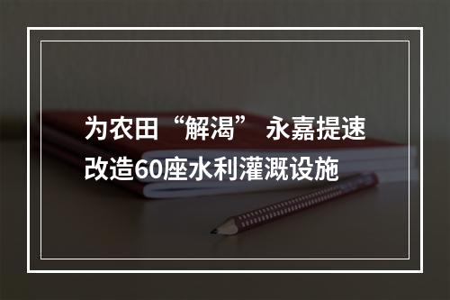 为农田“解渴” 永嘉提速改造60座水利灌溉设施