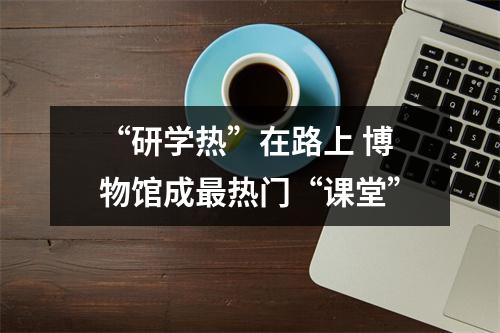 “研学热”在路上 博物馆成最热门“课堂”