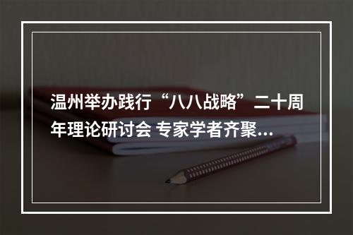 温州举办践行“八八战略”二十周年理论研讨会 专家学者齐聚共话
