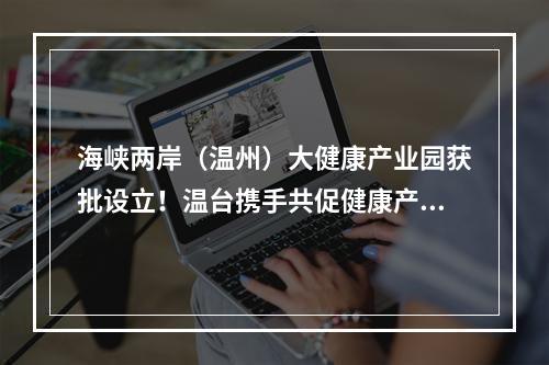 海峡两岸（温州）大健康产业园获批设立！温台携手共促健康产业发展