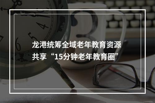 龙港统筹全域老年教育资源 共享“15分钟老年教育圈”