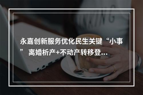 永嘉创新服务优化民生关键“小事” 离婚析产+不动产转移登记一次办