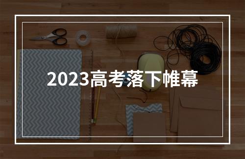 2023高考落下帷幕