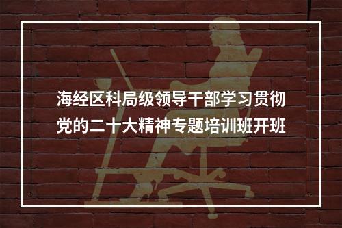 海经区科局级领导干部学习贯彻党的二十大精神专题培训班开班