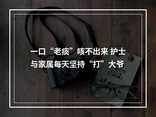 一口“老痰”咳不出来 护士与家属每天坚持“打”大爷
