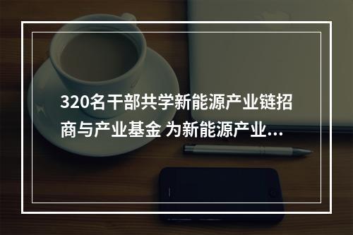 320名干部共学新能源产业链招商与产业基金 为新能源产业发展“充电”又“充值”