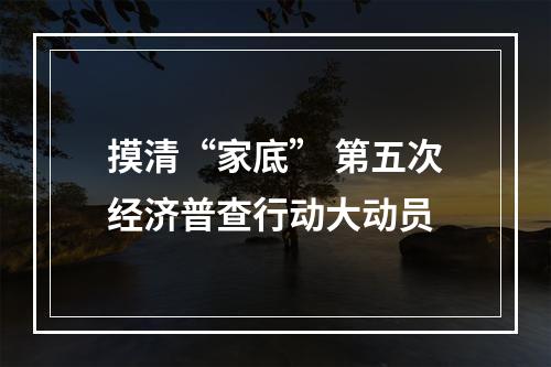 摸清“家底” 第五次经济普查行动大动员