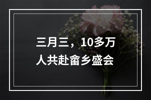 三月三，10多万人共赴畲乡盛会