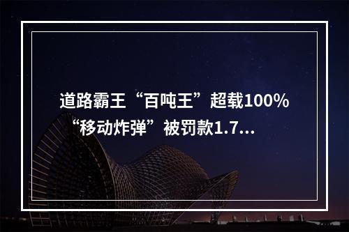 道路霸王“百吨王”超载100％ “移动炸弹”被罚款1.7万元