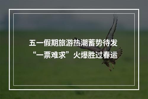 五一假期旅游热潮蓄势待发 “一票难求”火爆胜过春运