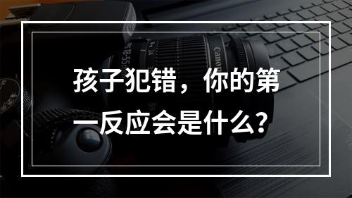 孩子犯错，你的第一反应会是什么？
