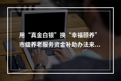 用“真金白银”换“幸福颐养” 市级养老服务资金补助办法来了