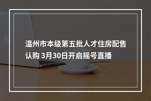 温州市本级第五批人才住房配售认购 3月30日开启摇号直播