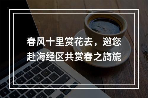 春风十里赏花去，邀您赴海经区共赏春之旖旎