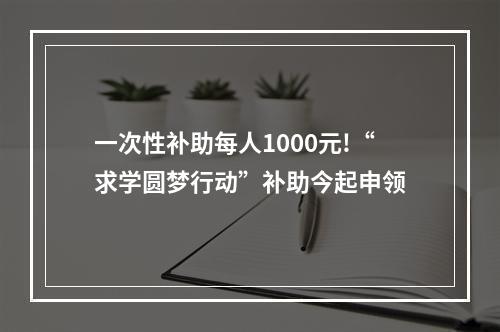 一次性补助每人1000元!“求学圆梦行动”补助今起申领