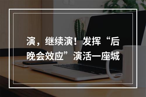 演，继续演！发挥“后晚会效应”演活一座城