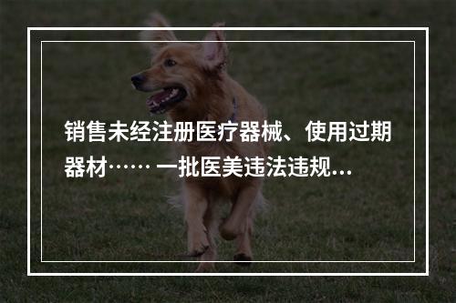 销售未经注册医疗器械、使用过期器材…… 一批医美违法违规案曝光