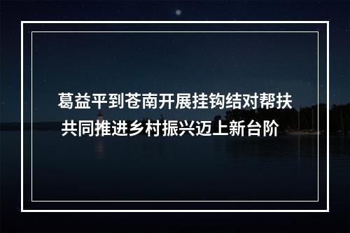 葛益平到苍南开展挂钩结对帮扶 共同推进乡村振兴迈上新台阶
