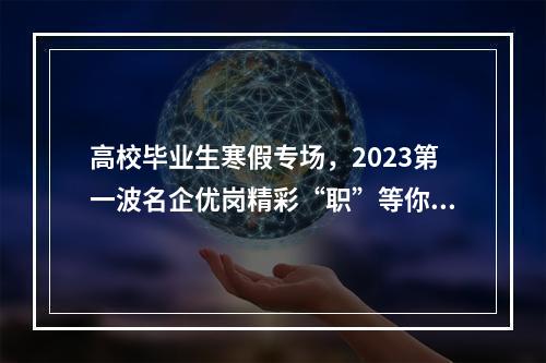 高校毕业生寒假专场，2023第一波名企优岗精彩“职”等你！