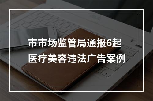 市市场监管局通报6起医疗美容违法广告案例