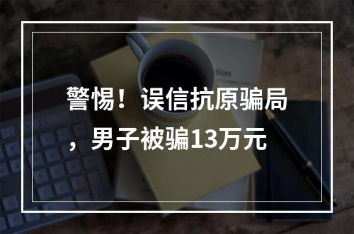 警惕！误信抗原骗局，男子被骗13万元