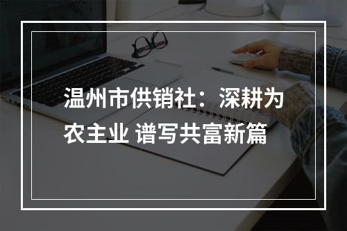 温州市供销社：深耕为农主业 谱写共富新篇