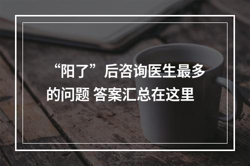 “阳了”后咨询医生最多的问题 答案汇总在这里