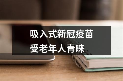 吸入式新冠疫苗受老年人青睐