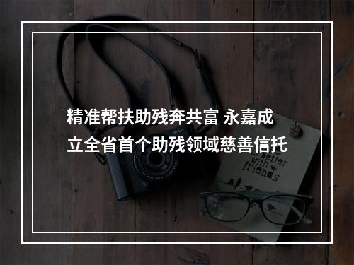 精准帮扶助残奔共富 永嘉成立全省首个助残领域慈善信托