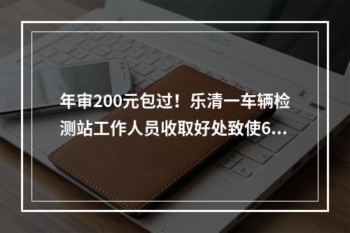 年审200元包过！乐清一车辆检测站工作人员收取好处致使600多辆“问题车”上路