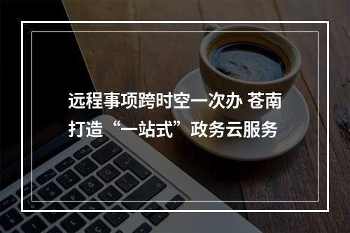 远程事项跨时空一次办 苍南打造“一站式”政务云服务