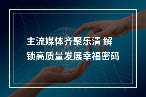 主流媒体齐聚乐清 解锁高质量发展幸福密码