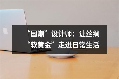 “国潮”设计师：让丝绸“软黄金”走进日常生活