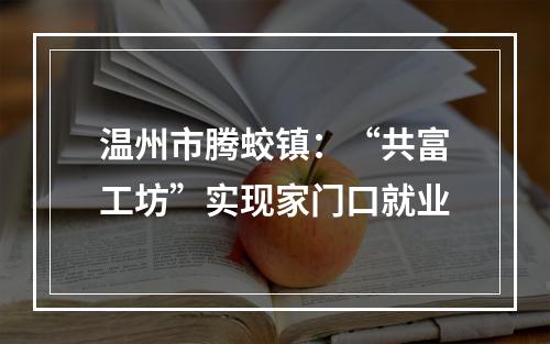温州市腾蛟镇：“共富工坊”实现家门口就业