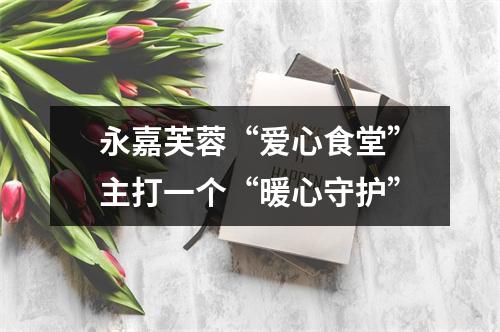 永嘉芙蓉“爱心食堂”主打一个“暖心守护”